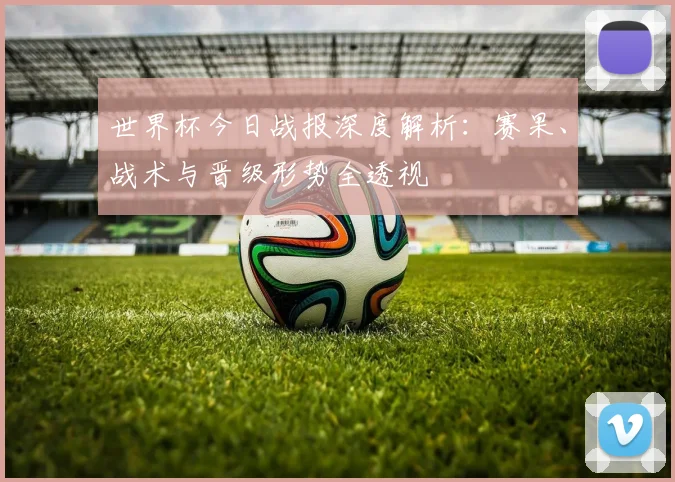 世界杯今日战报深度解析：赛果、战术与晋级形势全透视
