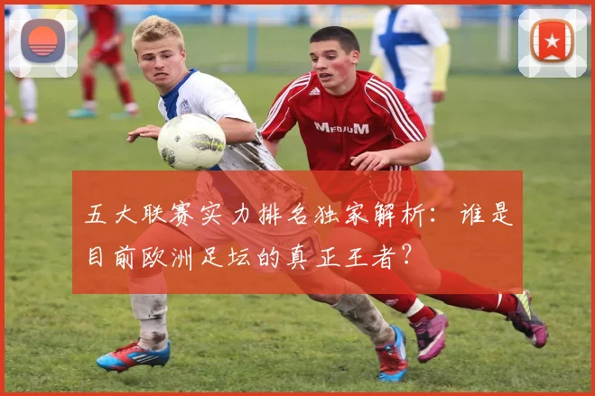 五大联赛实力排名独家解析：谁是目前欧洲足坛的真正王者？