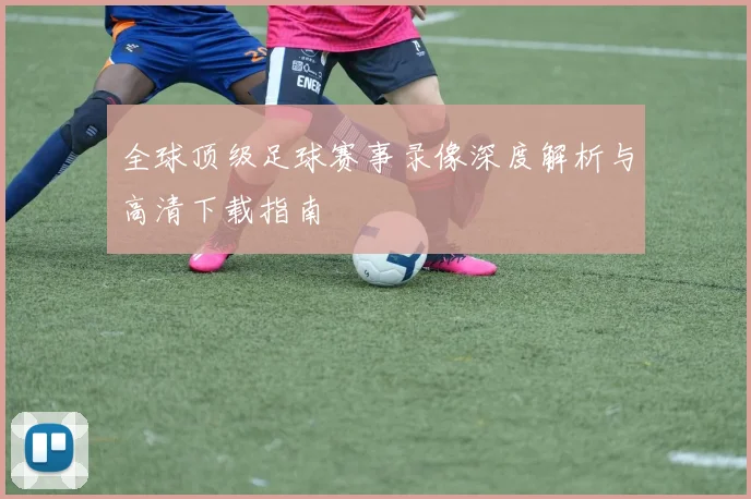 全球顶级足球赛事录像深度解析与高清下载指南