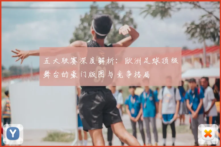 五大联赛深度解析：欧洲足球顶级舞台的豪门版图与竞争格局
