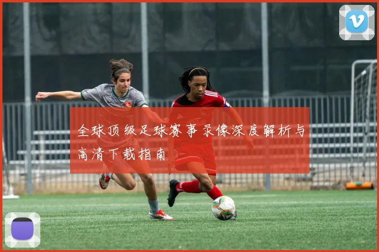 全球顶级足球赛事录像深度解析与高清下载指南