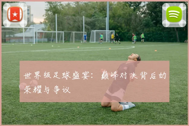 世界级足球盛宴：巅峰对决背后的荣耀与争议