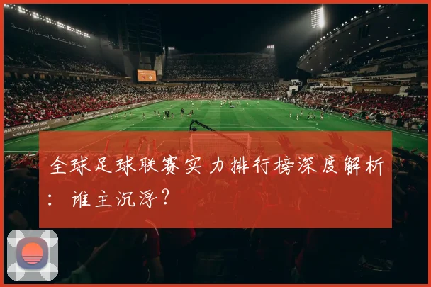 全球足球联赛实力排行榜深度解析：谁主沉浮？