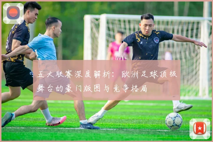 五大联赛深度解析：欧洲足球顶级舞台的豪门版图与竞争格局