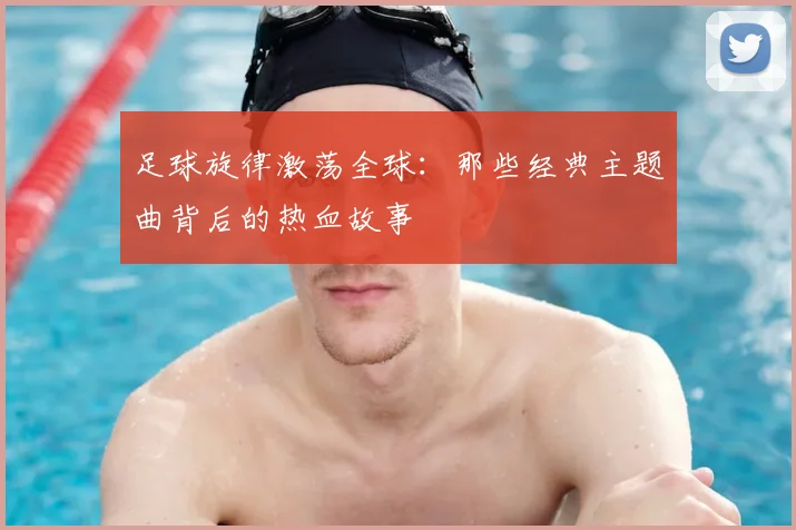 足球旋律激荡全球：那些经典主题曲背后的热血故事